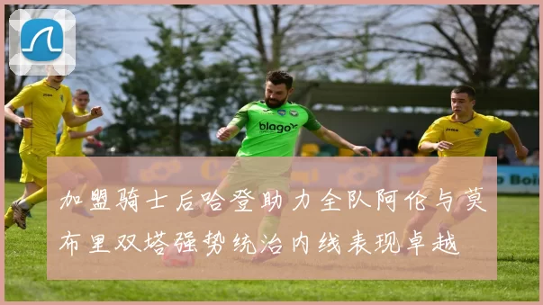 加盟骑士后哈登助力全队阿伦与莫布里双塔强势统治内线表现卓越