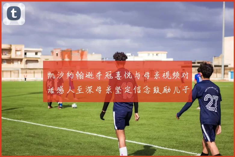 凯沙约翰逊夺冠喜悦与母亲视频对话感人至深母亲坚定信念鼓励儿子追梦