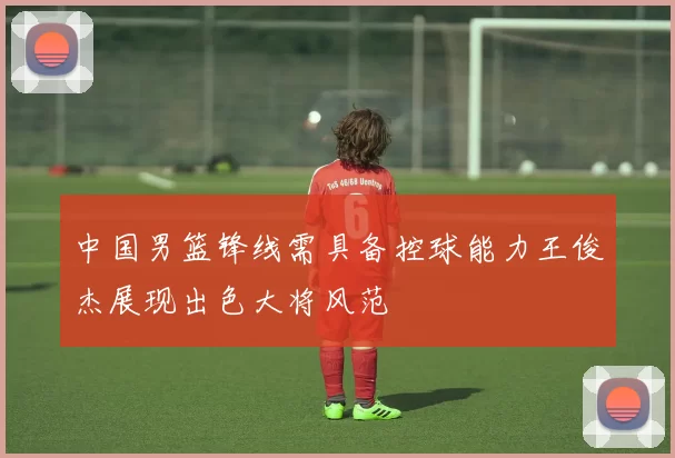 中国男篮锋线需具备控球能力王俊杰展现出色大将风范