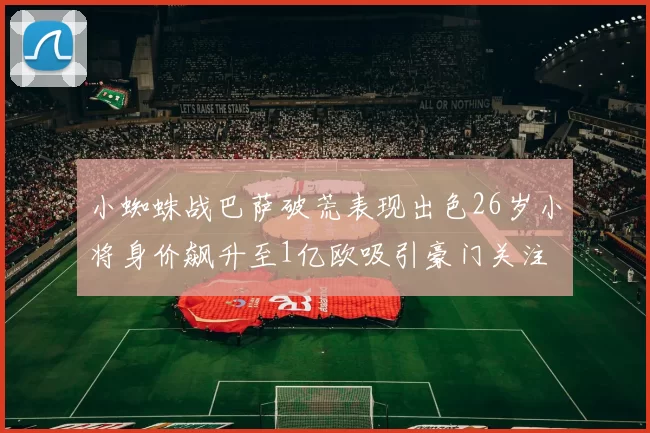 小蜘蛛战巴萨破荒表现出色26岁小将身价飙升至1亿欧吸引豪门关注