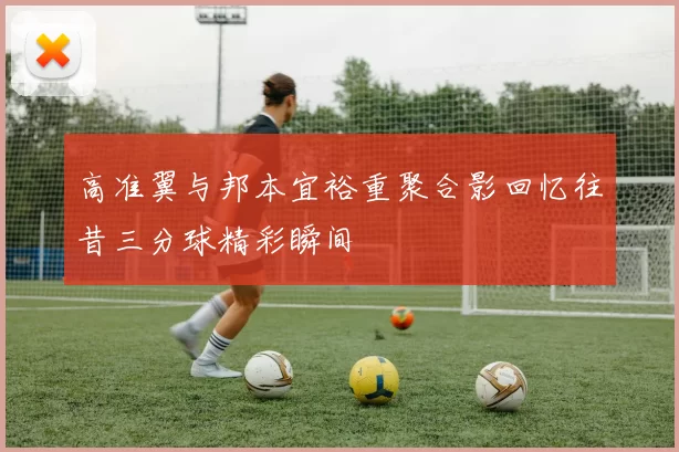 高准翼与邦本宜裕重聚合影回忆往昔三分球精彩瞬间
