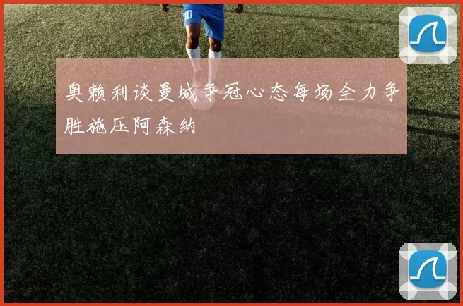 奥赖利谈曼城争冠心态每场全力争胜施压阿森纳