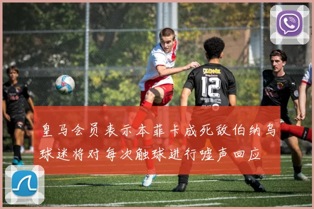 皇马会员表示本菲卡成死敌伯纳乌球迷将对每次触球进行嘘声回应