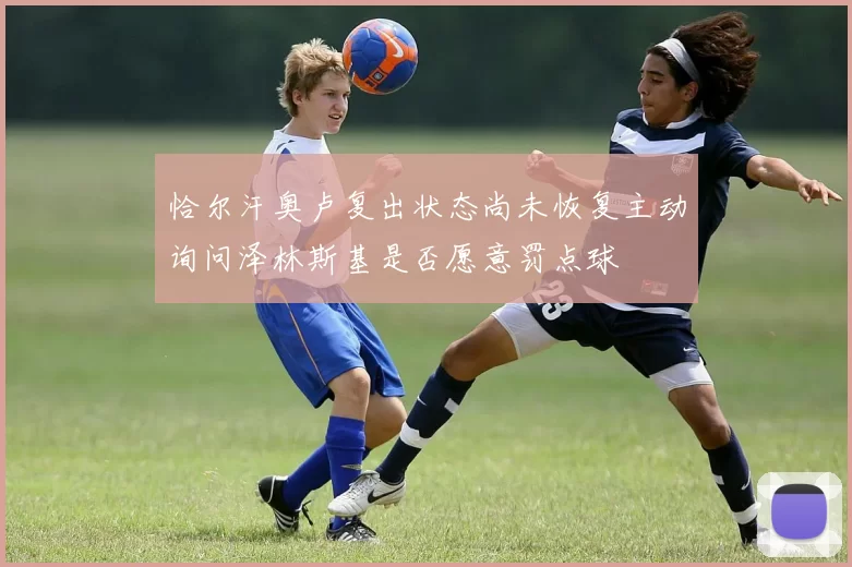 恰尔汗奥卢复出状态尚未恢复主动询问泽林斯基是否愿意罚点球