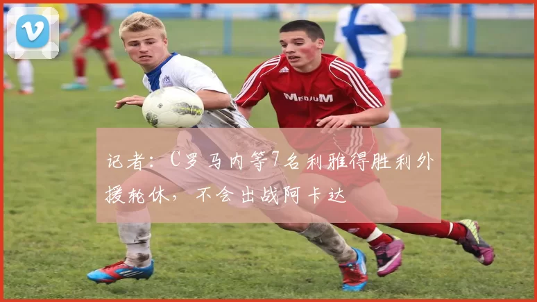 记者：C罗马内等7名利雅得胜利外援轮休，不会出战阿卡达
