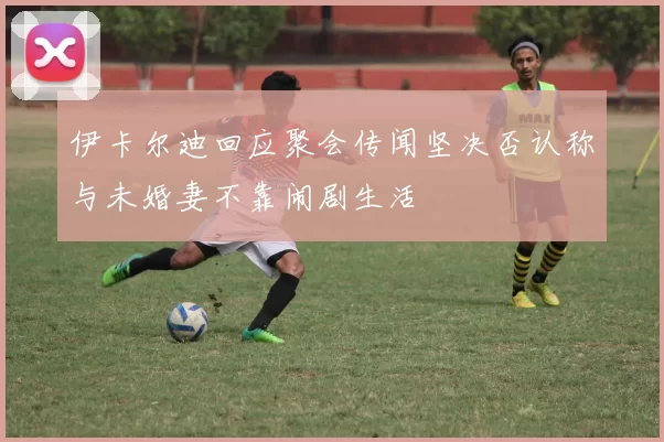 伊卡尔迪回应聚会传闻坚决否认称与未婚妻不靠闹剧生活