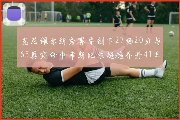 克尼佩尔新秀赛季创下27场20分与65真实命中率新纪录超越乔丹41年历史