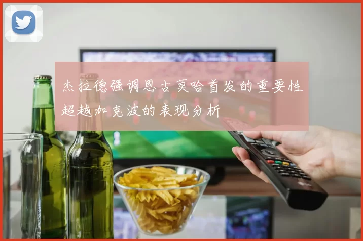 杰拉德强调恩古莫哈首发的重要性超越加克波的表现分析