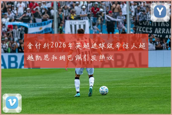 舍什科2026年英超进球效率惊人超越凯恩和姆巴佩引发热议