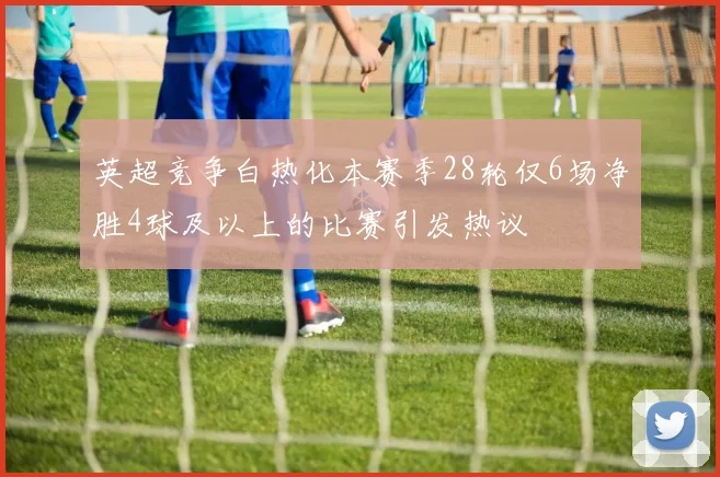 英超竞争白热化本赛季28轮仅6场净胜4球及以上的比赛引发热议