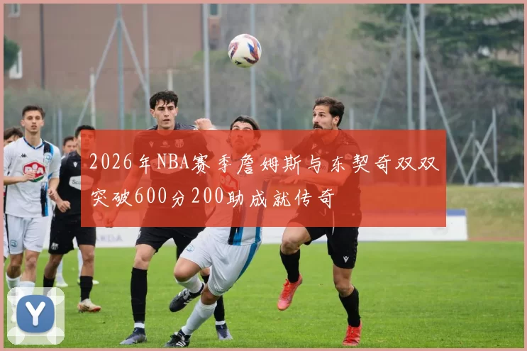 2026年NBA赛季詹姆斯与东契奇双双突破600分200助成就传奇