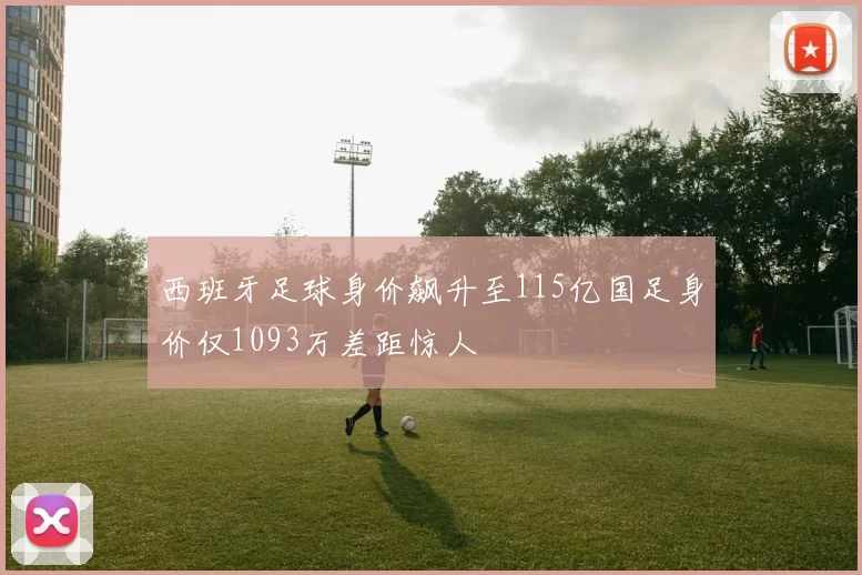 西班牙足球身价飙升至115亿国足身价仅1093万差距惊人