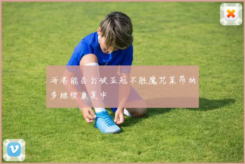 海港能否打破亚冠不胜魔咒莱昂纳多继续康复中