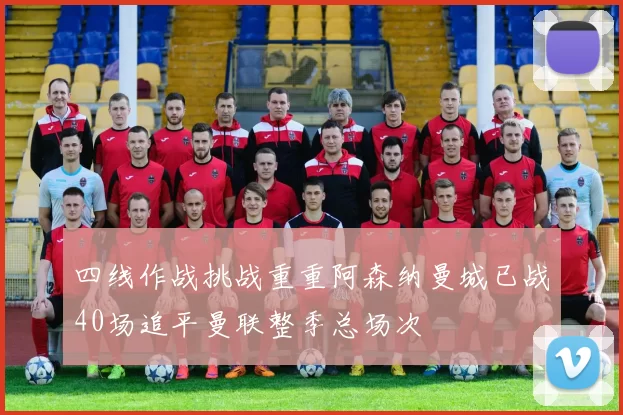 四线作战挑战重重阿森纳曼城已战40场追平曼联整季总场次