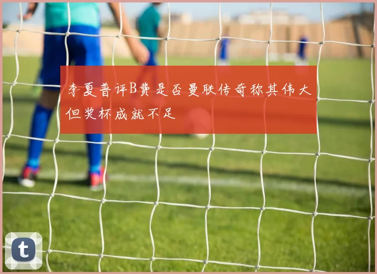 李夏普评B费是否曼联传奇称其伟大但奖杯成就不足